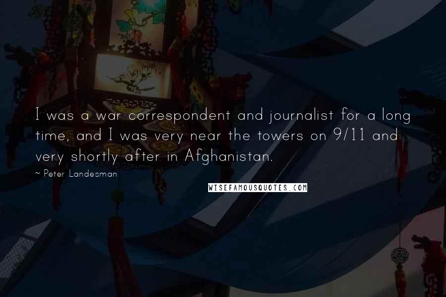 Peter Landesman Quotes: I was a war correspondent and journalist for a long time, and I was very near the towers on 9/11 and very shortly after in Afghanistan.