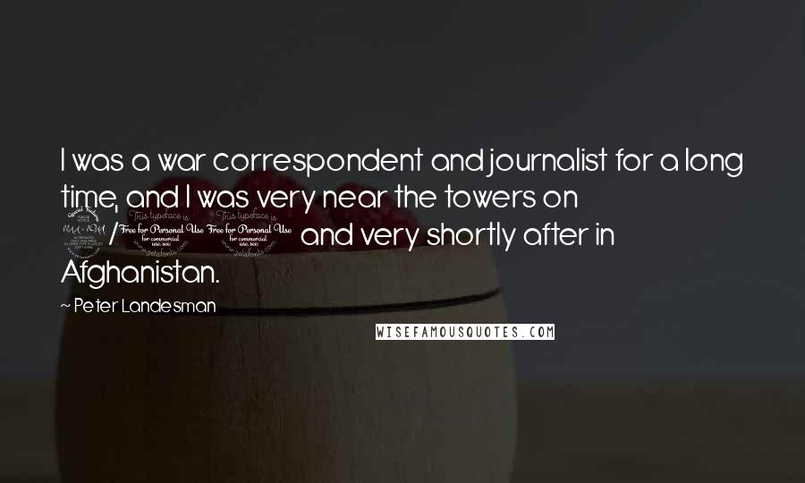 Peter Landesman Quotes: I was a war correspondent and journalist for a long time, and I was very near the towers on 9/11 and very shortly after in Afghanistan.
