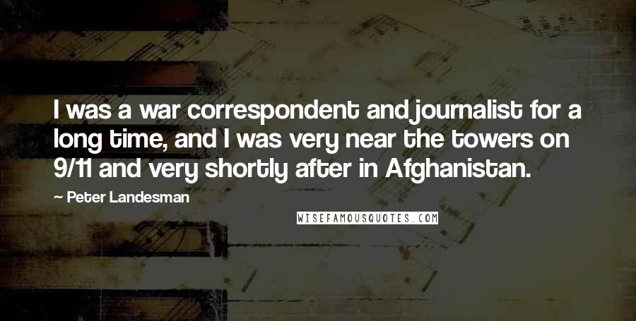 Peter Landesman Quotes: I was a war correspondent and journalist for a long time, and I was very near the towers on 9/11 and very shortly after in Afghanistan.
