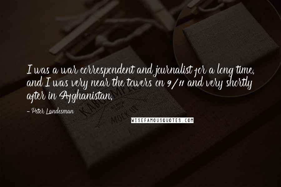 Peter Landesman Quotes: I was a war correspondent and journalist for a long time, and I was very near the towers on 9/11 and very shortly after in Afghanistan.