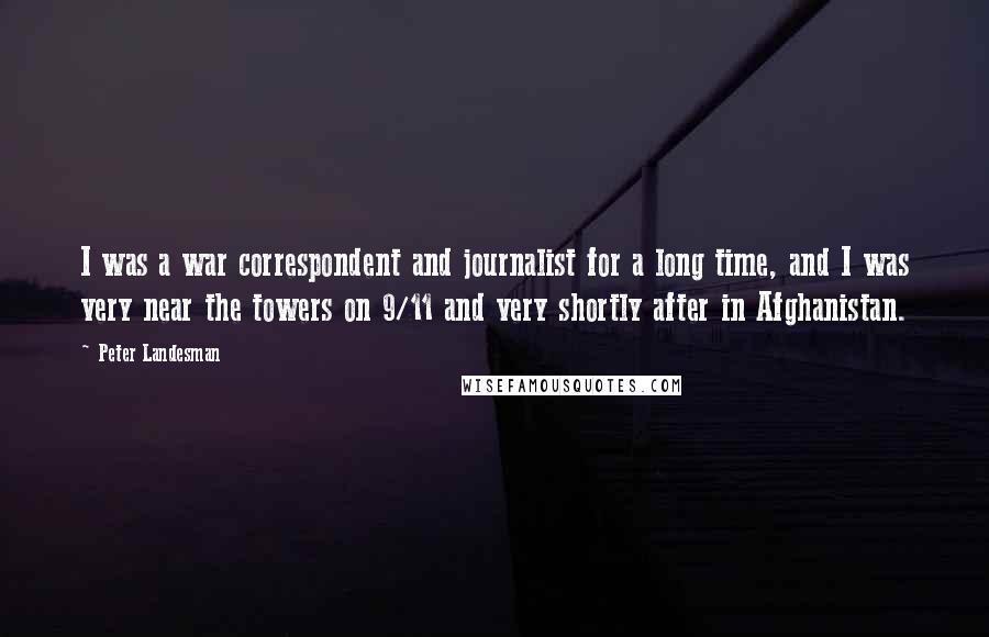 Peter Landesman Quotes: I was a war correspondent and journalist for a long time, and I was very near the towers on 9/11 and very shortly after in Afghanistan.