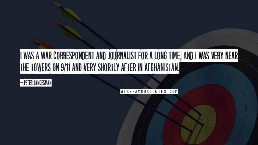 Peter Landesman Quotes: I was a war correspondent and journalist for a long time, and I was very near the towers on 9/11 and very shortly after in Afghanistan.