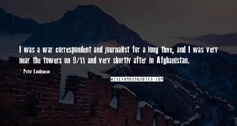Peter Landesman Quotes: I was a war correspondent and journalist for a long time, and I was very near the towers on 9/11 and very shortly after in Afghanistan.