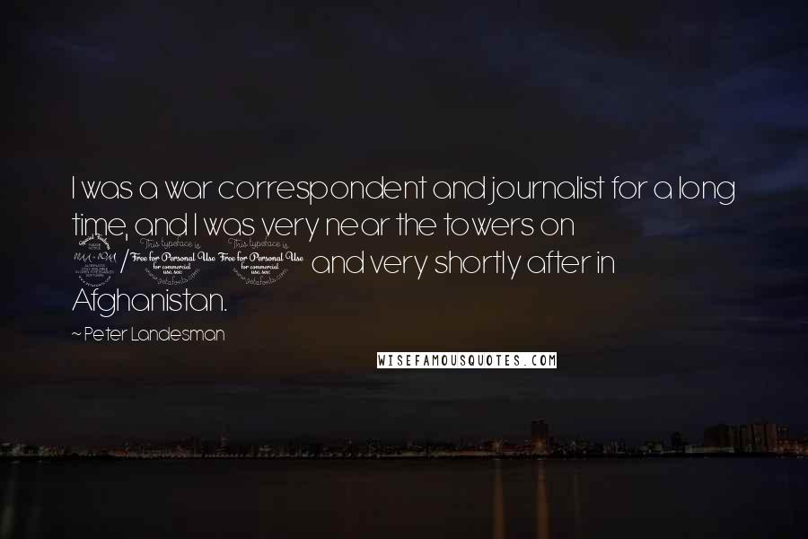 Peter Landesman Quotes: I was a war correspondent and journalist for a long time, and I was very near the towers on 9/11 and very shortly after in Afghanistan.