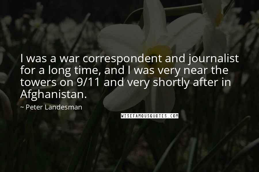 Peter Landesman Quotes: I was a war correspondent and journalist for a long time, and I was very near the towers on 9/11 and very shortly after in Afghanistan.