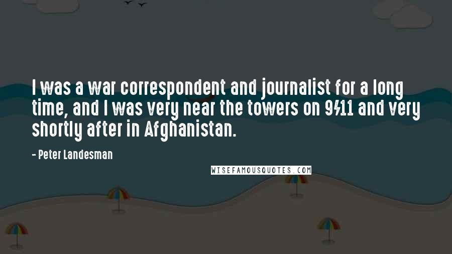 Peter Landesman Quotes: I was a war correspondent and journalist for a long time, and I was very near the towers on 9/11 and very shortly after in Afghanistan.