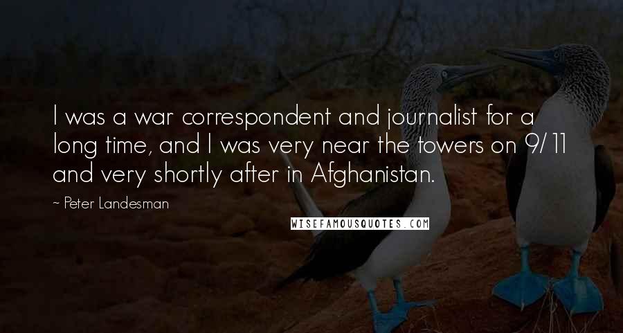 Peter Landesman Quotes: I was a war correspondent and journalist for a long time, and I was very near the towers on 9/11 and very shortly after in Afghanistan.