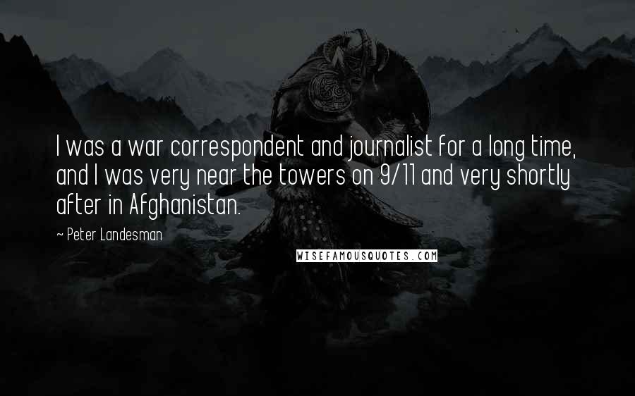Peter Landesman Quotes: I was a war correspondent and journalist for a long time, and I was very near the towers on 9/11 and very shortly after in Afghanistan.