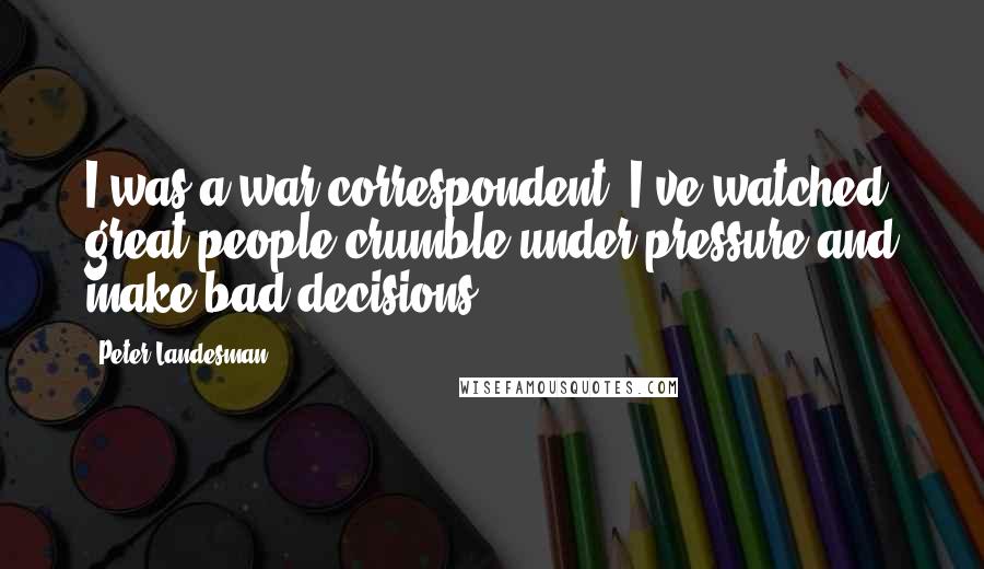 Peter Landesman Quotes: I was a war correspondent. I've watched great people crumble under pressure and make bad decisions.