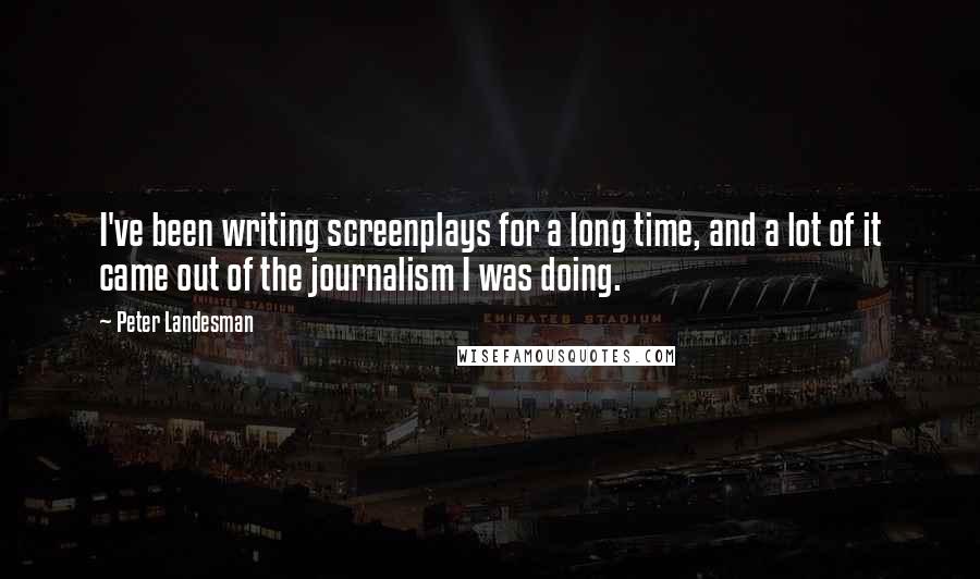 Peter Landesman Quotes: I've been writing screenplays for a long time, and a lot of it came out of the journalism I was doing.