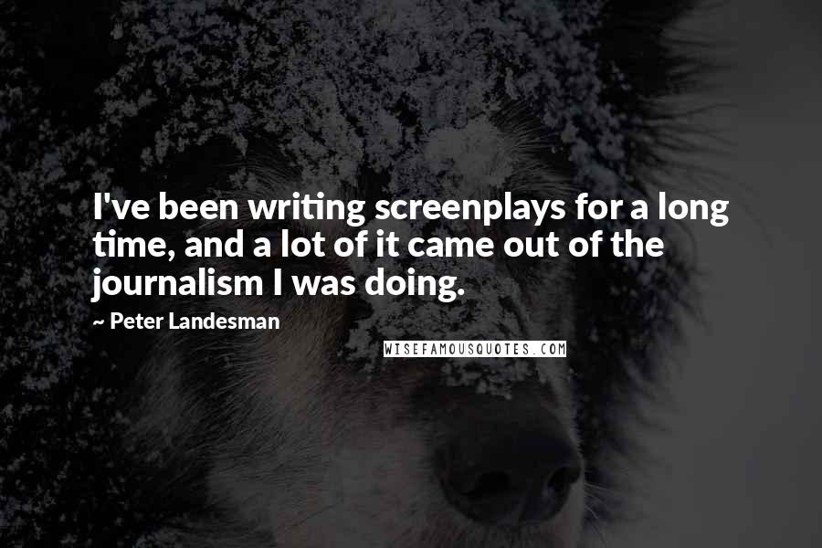 Peter Landesman Quotes: I've been writing screenplays for a long time, and a lot of it came out of the journalism I was doing.