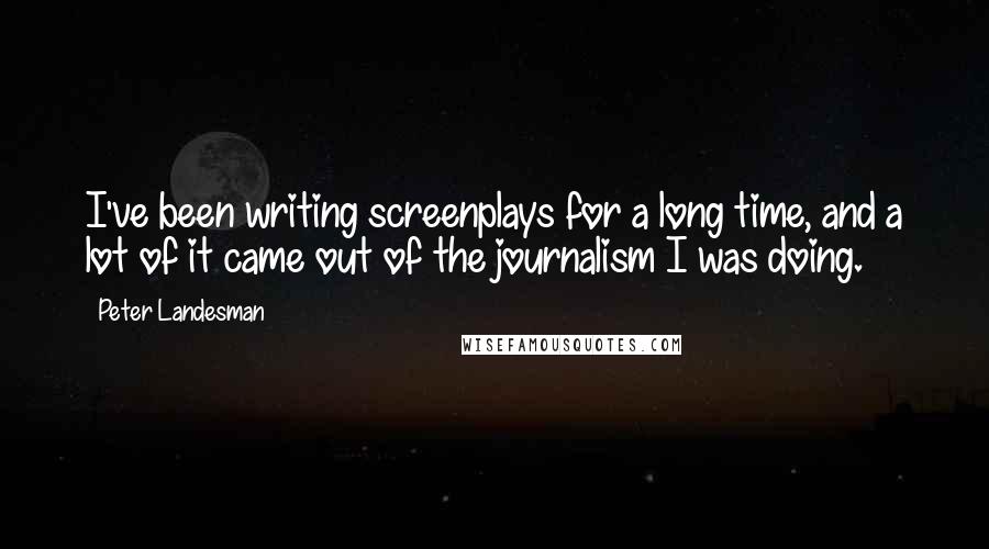 Peter Landesman Quotes: I've been writing screenplays for a long time, and a lot of it came out of the journalism I was doing.