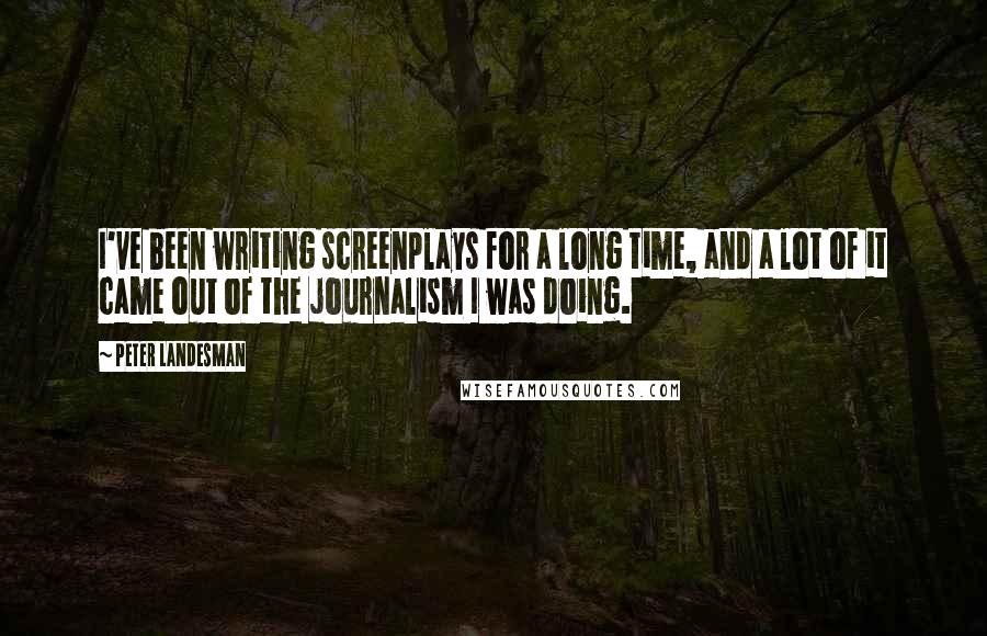 Peter Landesman Quotes: I've been writing screenplays for a long time, and a lot of it came out of the journalism I was doing.