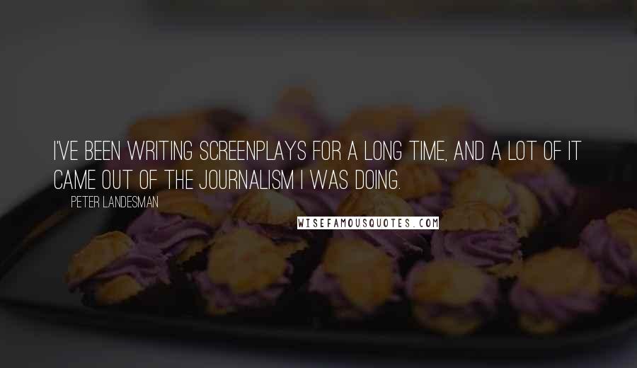 Peter Landesman Quotes: I've been writing screenplays for a long time, and a lot of it came out of the journalism I was doing.