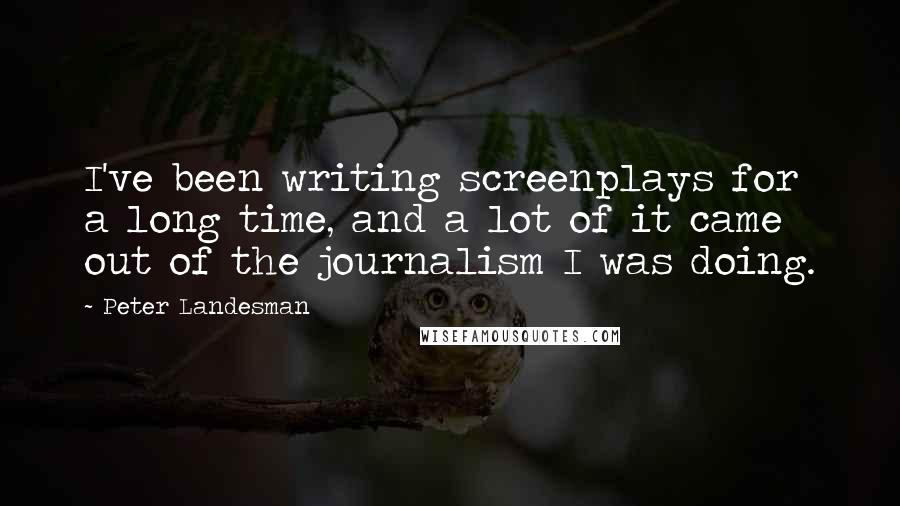 Peter Landesman Quotes: I've been writing screenplays for a long time, and a lot of it came out of the journalism I was doing.