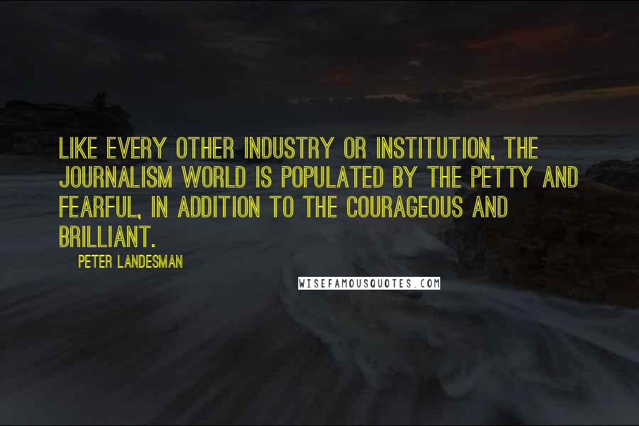 Peter Landesman Quotes: Like every other industry or institution, the journalism world is populated by the petty and fearful, in addition to the courageous and brilliant.