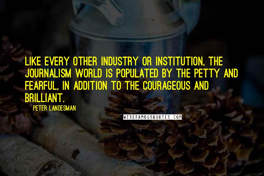 Peter Landesman Quotes: Like every other industry or institution, the journalism world is populated by the petty and fearful, in addition to the courageous and brilliant.