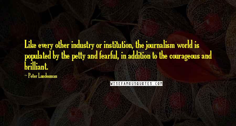 Peter Landesman Quotes: Like every other industry or institution, the journalism world is populated by the petty and fearful, in addition to the courageous and brilliant.