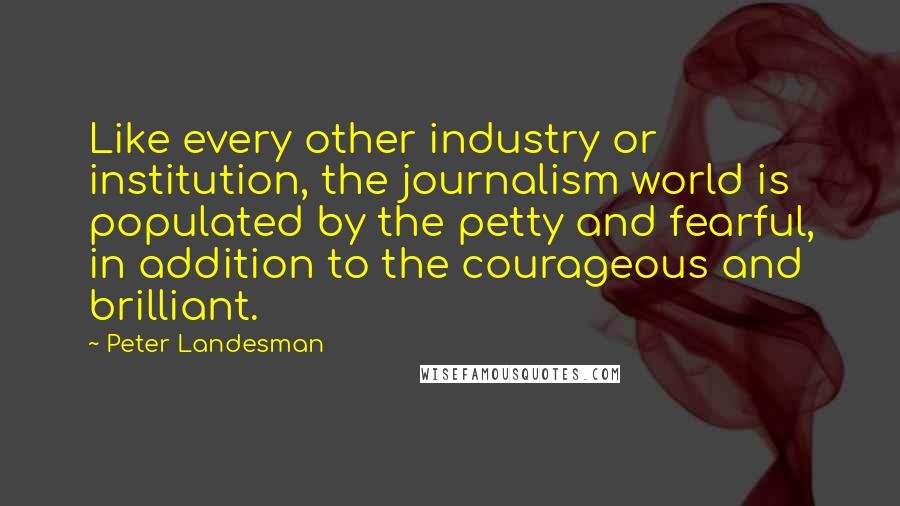 Peter Landesman Quotes: Like every other industry or institution, the journalism world is populated by the petty and fearful, in addition to the courageous and brilliant.