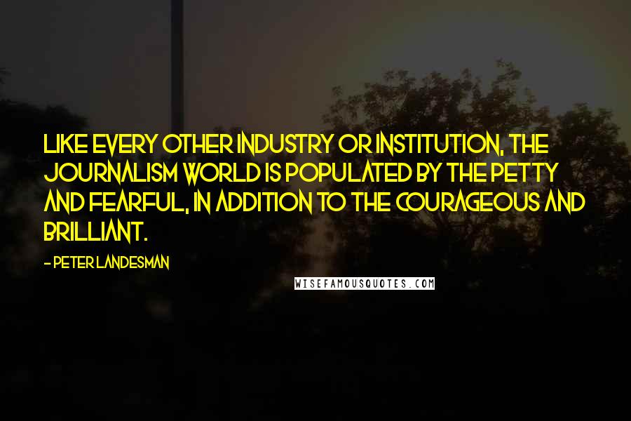 Peter Landesman Quotes: Like every other industry or institution, the journalism world is populated by the petty and fearful, in addition to the courageous and brilliant.