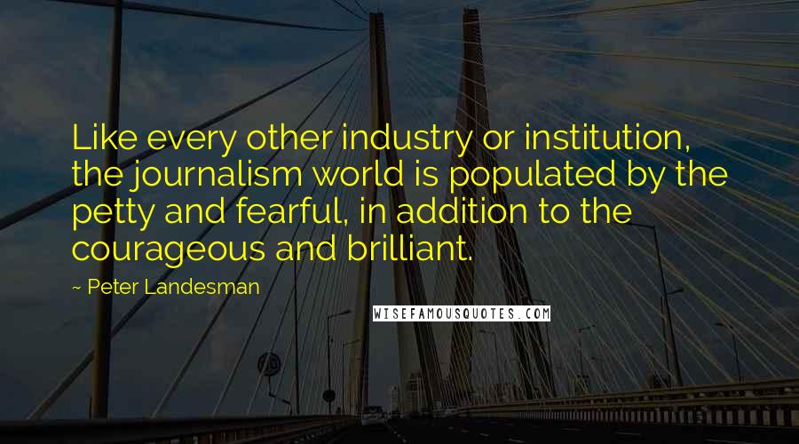 Peter Landesman Quotes: Like every other industry or institution, the journalism world is populated by the petty and fearful, in addition to the courageous and brilliant.