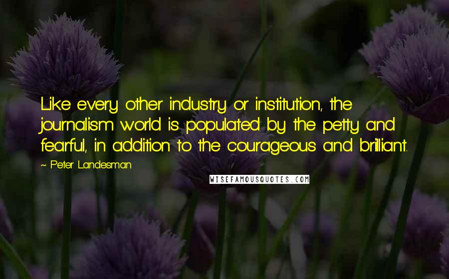 Peter Landesman Quotes: Like every other industry or institution, the journalism world is populated by the petty and fearful, in addition to the courageous and brilliant.