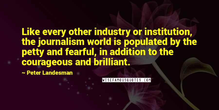 Peter Landesman Quotes: Like every other industry or institution, the journalism world is populated by the petty and fearful, in addition to the courageous and brilliant.