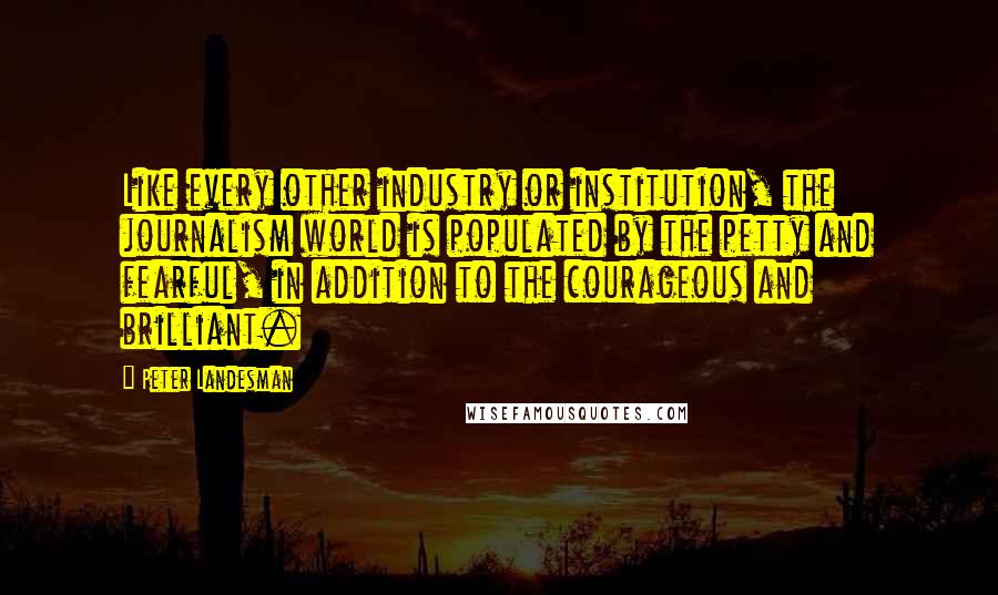 Peter Landesman Quotes: Like every other industry or institution, the journalism world is populated by the petty and fearful, in addition to the courageous and brilliant.