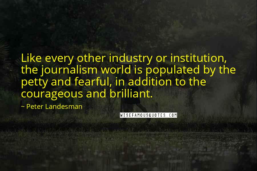 Peter Landesman Quotes: Like every other industry or institution, the journalism world is populated by the petty and fearful, in addition to the courageous and brilliant.