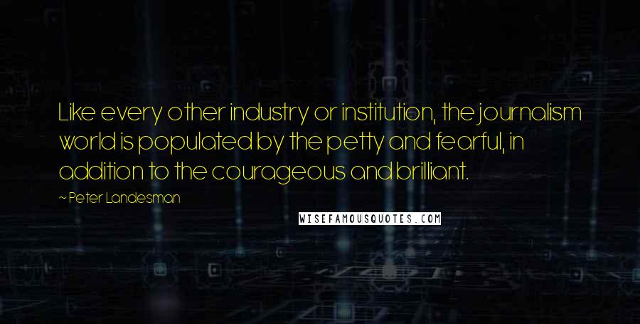 Peter Landesman Quotes: Like every other industry or institution, the journalism world is populated by the petty and fearful, in addition to the courageous and brilliant.