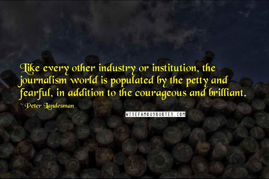 Peter Landesman Quotes: Like every other industry or institution, the journalism world is populated by the petty and fearful, in addition to the courageous and brilliant.