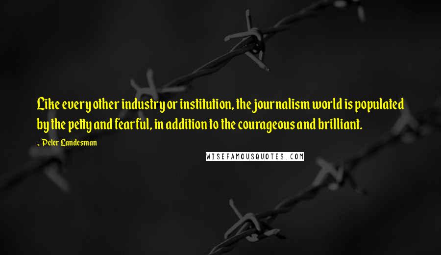 Peter Landesman Quotes: Like every other industry or institution, the journalism world is populated by the petty and fearful, in addition to the courageous and brilliant.