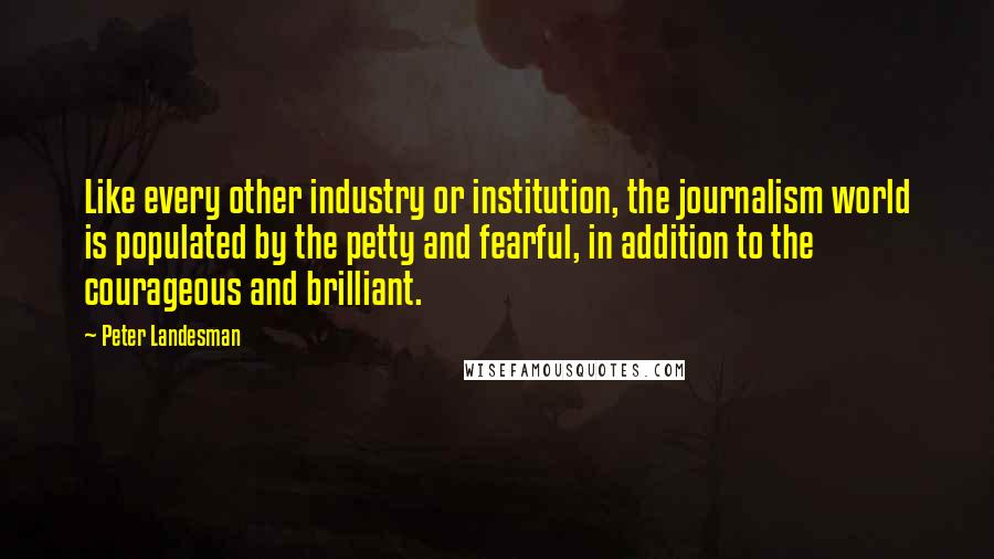 Peter Landesman Quotes: Like every other industry or institution, the journalism world is populated by the petty and fearful, in addition to the courageous and brilliant.