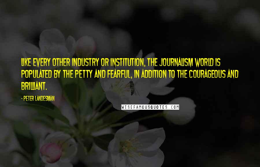 Peter Landesman Quotes: Like every other industry or institution, the journalism world is populated by the petty and fearful, in addition to the courageous and brilliant.