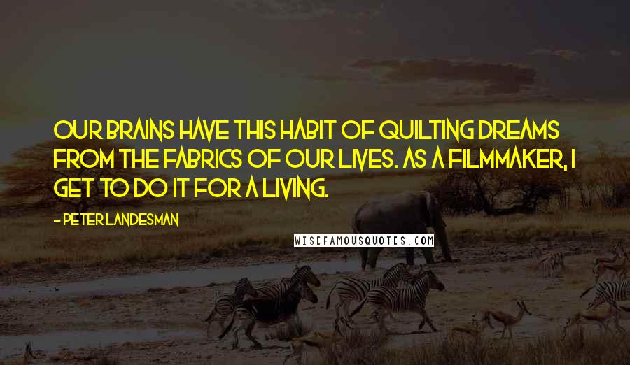 Peter Landesman Quotes: Our brains have this habit of quilting dreams from the fabrics of our lives. As a filmmaker, I get to do it for a living.