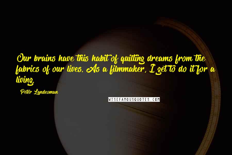 Peter Landesman Quotes: Our brains have this habit of quilting dreams from the fabrics of our lives. As a filmmaker, I get to do it for a living.