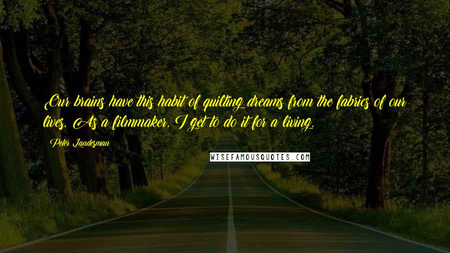 Peter Landesman Quotes: Our brains have this habit of quilting dreams from the fabrics of our lives. As a filmmaker, I get to do it for a living.