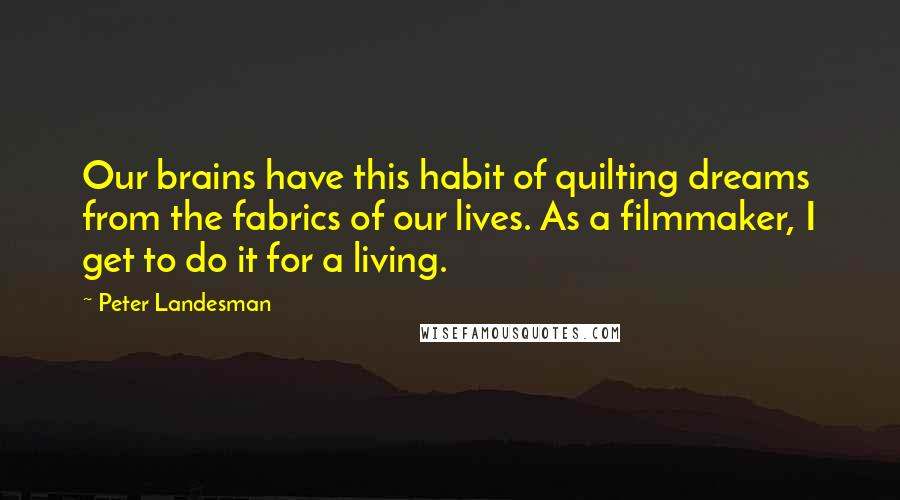 Peter Landesman Quotes: Our brains have this habit of quilting dreams from the fabrics of our lives. As a filmmaker, I get to do it for a living.