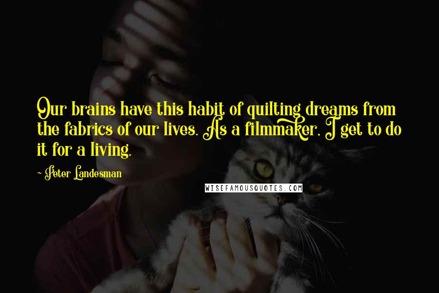 Peter Landesman Quotes: Our brains have this habit of quilting dreams from the fabrics of our lives. As a filmmaker, I get to do it for a living.