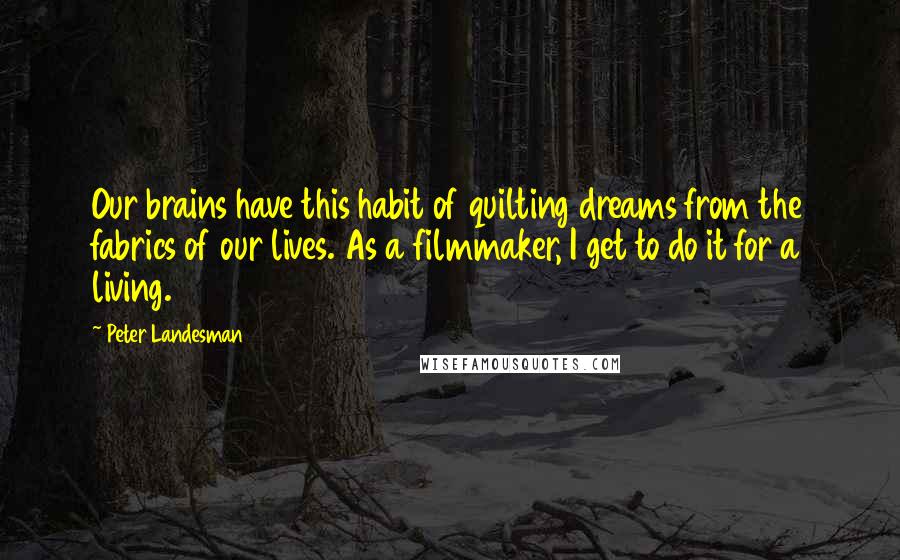 Peter Landesman Quotes: Our brains have this habit of quilting dreams from the fabrics of our lives. As a filmmaker, I get to do it for a living.