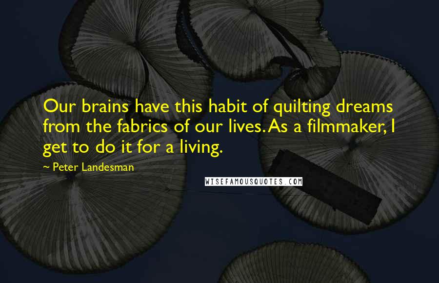 Peter Landesman Quotes: Our brains have this habit of quilting dreams from the fabrics of our lives. As a filmmaker, I get to do it for a living.