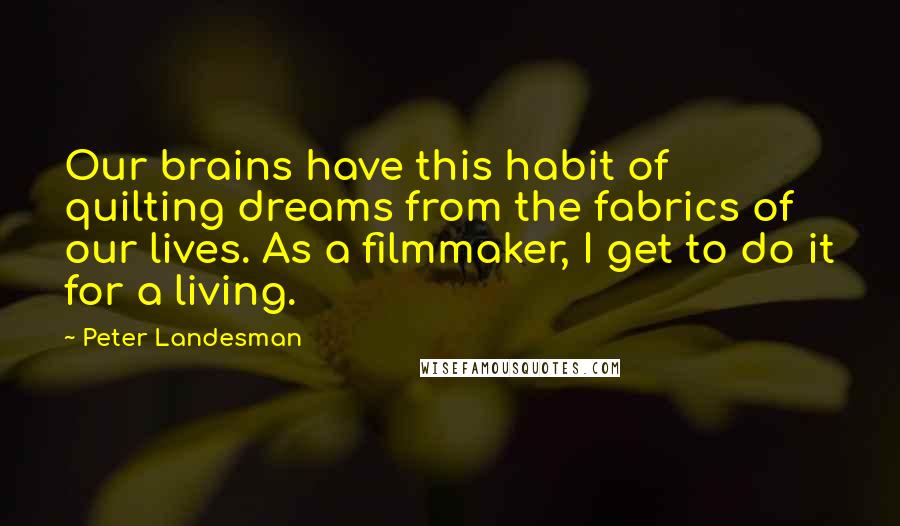 Peter Landesman Quotes: Our brains have this habit of quilting dreams from the fabrics of our lives. As a filmmaker, I get to do it for a living.