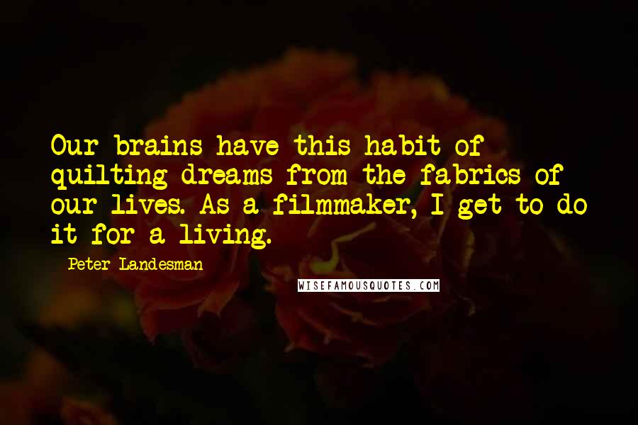 Peter Landesman Quotes: Our brains have this habit of quilting dreams from the fabrics of our lives. As a filmmaker, I get to do it for a living.