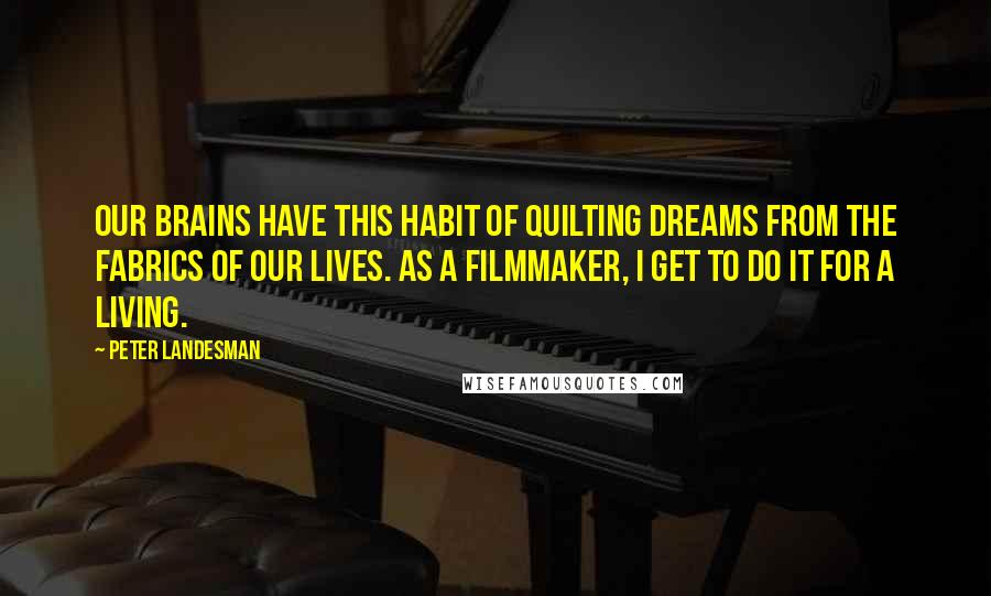 Peter Landesman Quotes: Our brains have this habit of quilting dreams from the fabrics of our lives. As a filmmaker, I get to do it for a living.