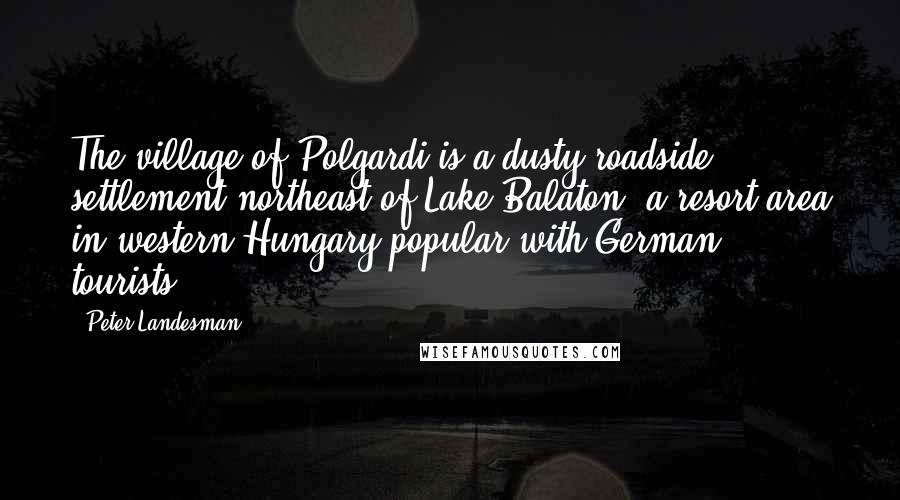 Peter Landesman Quotes: The village of Polgardi is a dusty roadside settlement northeast of Lake Balaton, a resort area in western Hungary popular with German tourists.