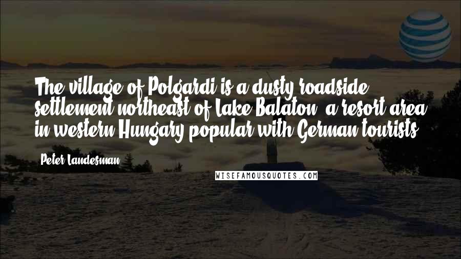 Peter Landesman Quotes: The village of Polgardi is a dusty roadside settlement northeast of Lake Balaton, a resort area in western Hungary popular with German tourists.