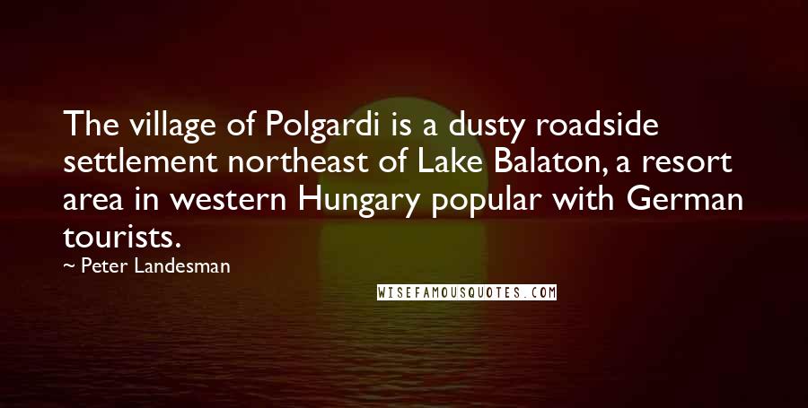 Peter Landesman Quotes: The village of Polgardi is a dusty roadside settlement northeast of Lake Balaton, a resort area in western Hungary popular with German tourists.