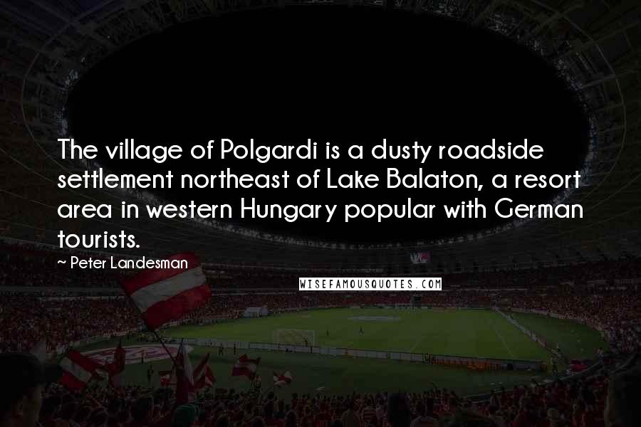 Peter Landesman Quotes: The village of Polgardi is a dusty roadside settlement northeast of Lake Balaton, a resort area in western Hungary popular with German tourists.