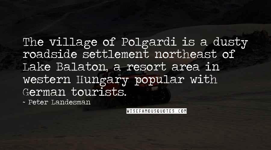 Peter Landesman Quotes: The village of Polgardi is a dusty roadside settlement northeast of Lake Balaton, a resort area in western Hungary popular with German tourists.