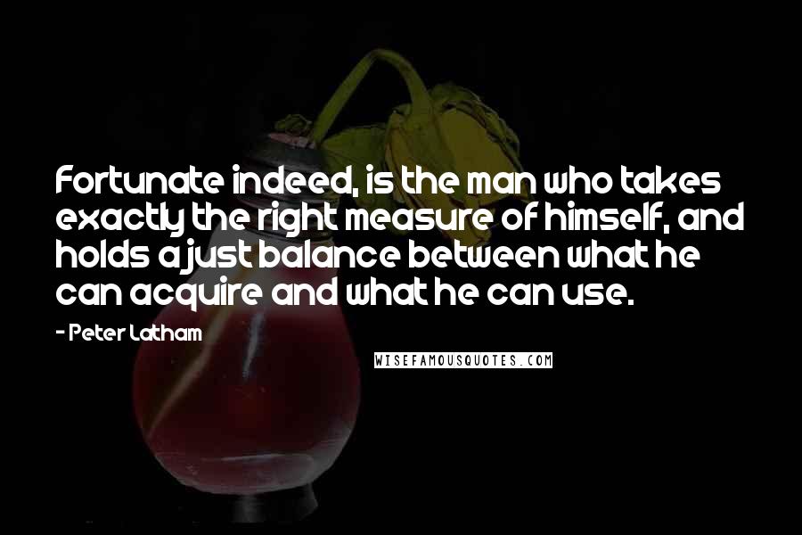 Peter Latham Quotes: Fortunate indeed, is the man who takes exactly the right measure of himself, and holds a just balance between what he can acquire and what he can use.